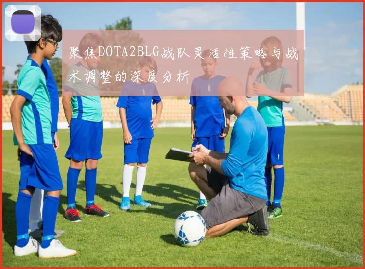 聚焦DOTA2BLG战队灵活性策略与战术调整的深度分析