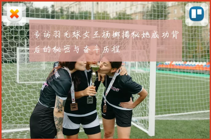 专访羽毛球女王杨娜揭秘她成功背后的秘密与奋斗历程