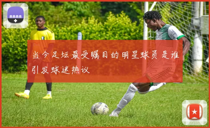 当今足坛最受瞩目的明星球员是谁引发球迷热议