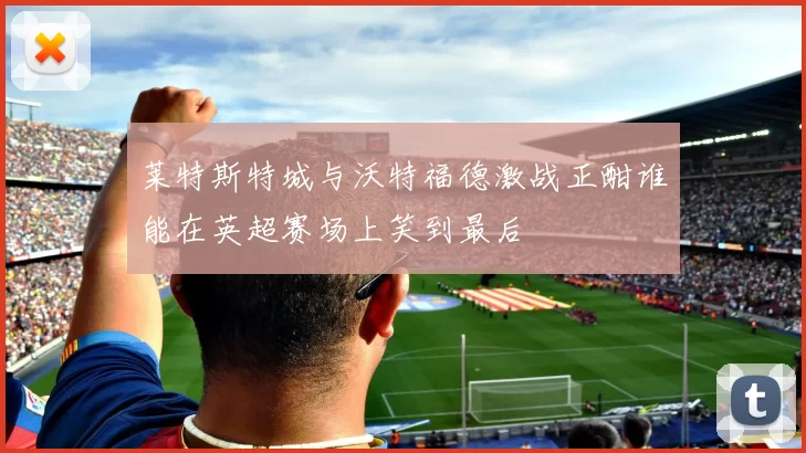 莱特斯特城与沃特福德激战正酣谁能在英超赛场上笑到最后