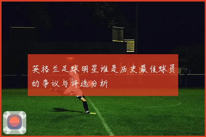 英格兰足球明星谁是历史最佳球员的争议与评选分析