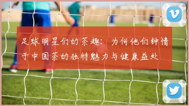 足球明星们的茶趣：为何他们钟情于中国茶的独特魅力与健康益处