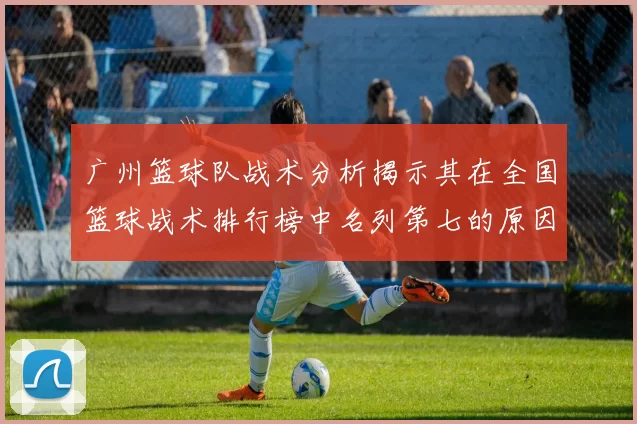 广州篮球队战术分析揭示其在全国篮球战术排行榜中名列第七的原因与优势