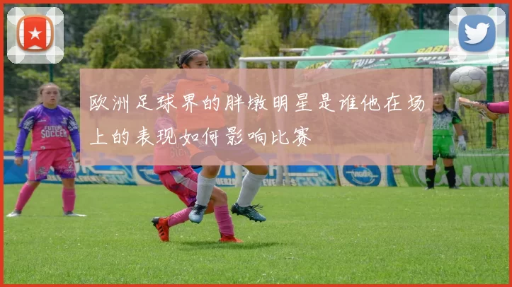 欧洲足球界的胖墩明星是谁他在场上的表现如何影响比赛