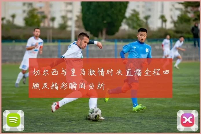 切尔西与皇马激情对决直播全程回顾及精彩瞬间分析