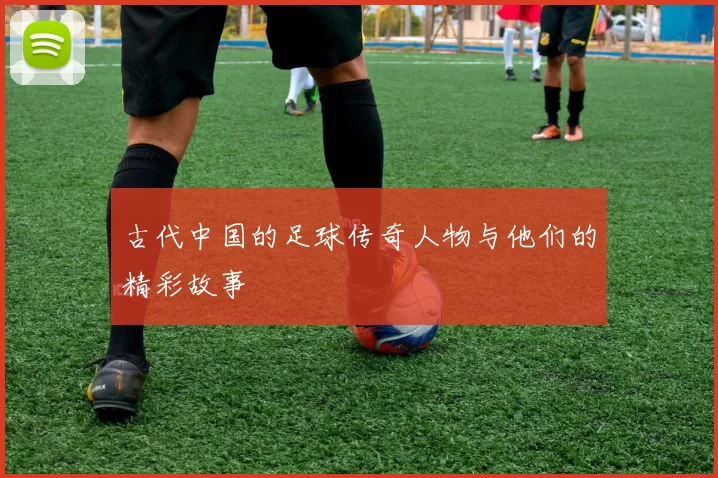 古代中国的足球传奇人物与他们的精彩故事