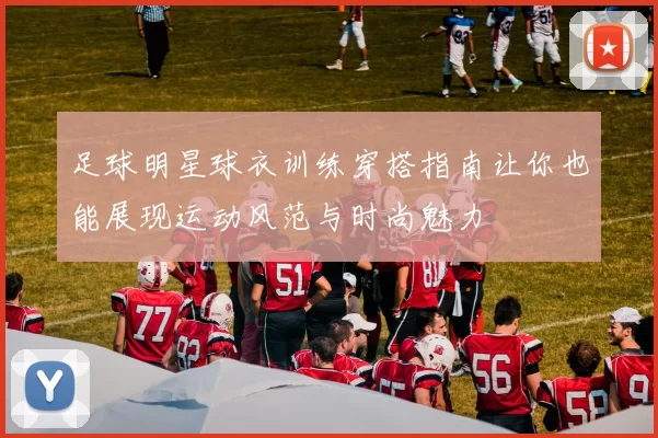 足球明星球衣训练穿搭指南让你也能展现运动风范与时尚魅力