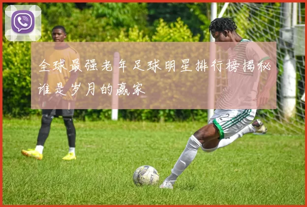 全球最强老年足球明星排行榜揭秘谁是岁月的赢家