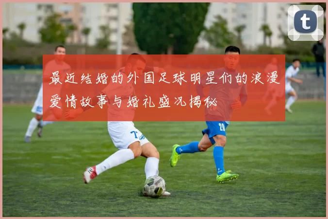 最近结婚的外国足球明星们的浪漫爱情故事与婚礼盛况揭秘