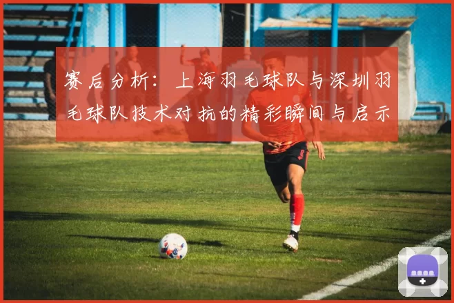 赛后分析：上海羽毛球队与深圳羽毛球队技术对抗的精彩瞬间与启示
