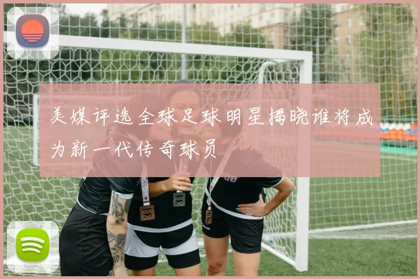 美媒评选全球足球明星揭晓谁将成为新一代传奇球员