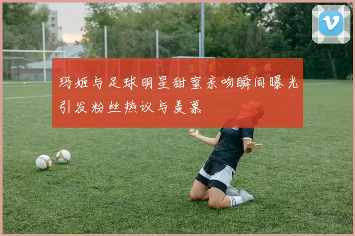 玛姬与足球明星甜蜜亲吻瞬间曝光引发粉丝热议与羡慕