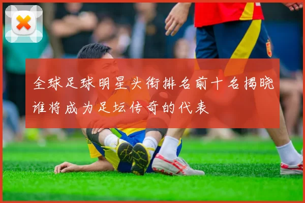 全球足球明星头衔排名前十名揭晓谁将成为足坛传奇的代表
