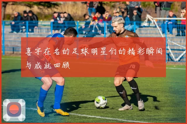 喜字在名的足球明星们的精彩瞬间与成就回顾