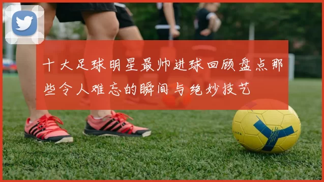 十大足球明星最帅进球回顾盘点那些令人难忘的瞬间与绝妙技艺