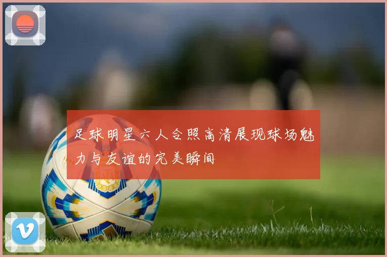 足球明星六人合照高清展现球场魅力与友谊的完美瞬间