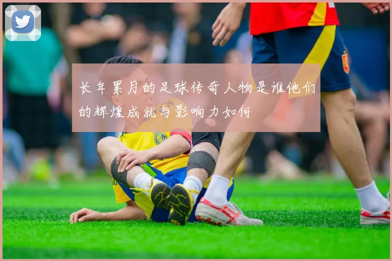 长年累月的足球传奇人物是谁他们的辉煌成就与影响力如何