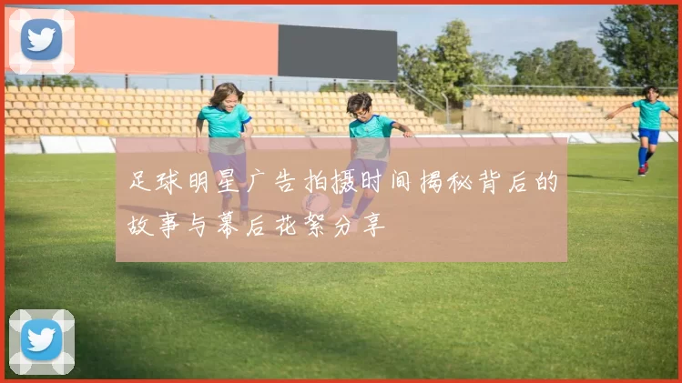 足球明星广告拍摄时间揭秘背后的故事与幕后花絮分享