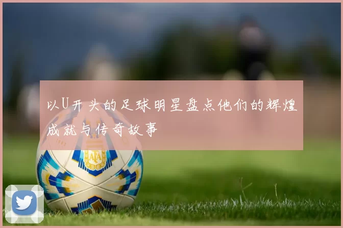 以U开头的足球明星盘点他们的辉煌成就与传奇故事