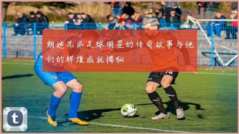 朗迪兄弟足球明星的传奇故事与他们的辉煌成就揭秘