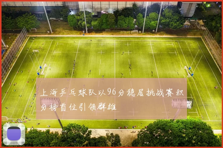 上海乒乓球队以96分稳居挑战赛积分榜首位引领群雄