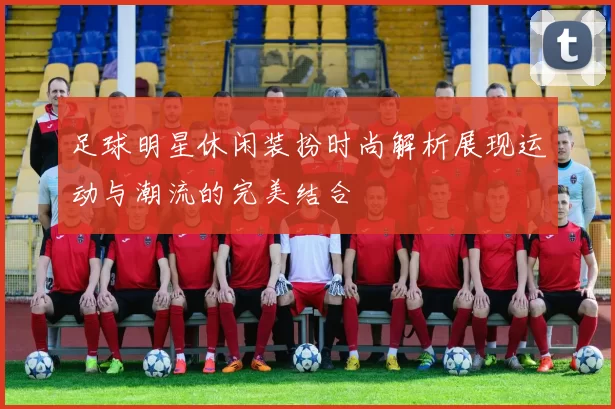 足球明星休闲装扮时尚解析展现运动与潮流的完美结合