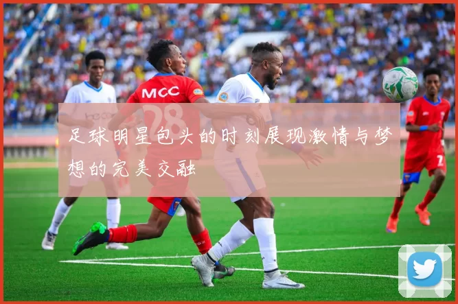 足球明星包头的时刻展现激情与梦想的完美交融