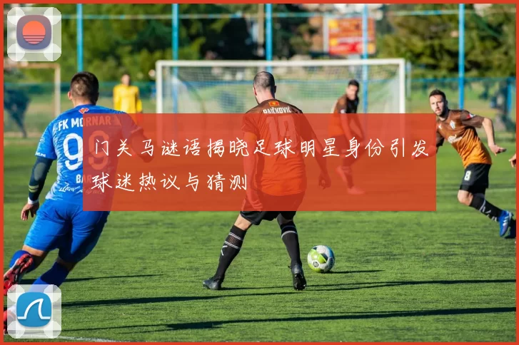 门关马谜语揭晓足球明星身份引发球迷热议与猜测