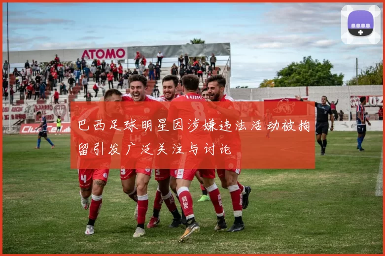巴西足球明星因涉嫌违法活动被拘留引发广泛关注与讨论