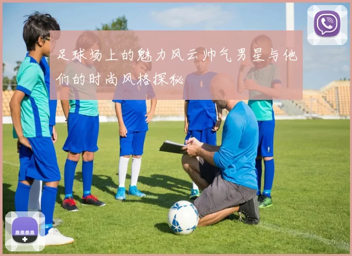 足球场上的魅力风云帅气男星与他们的时尚风格探秘