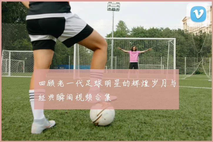 回顾老一代足球明星的辉煌岁月与经典瞬间视频合集