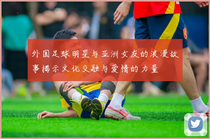 外国足球明星与亚洲女友的浪漫故事揭示文化交融与爱情的力量