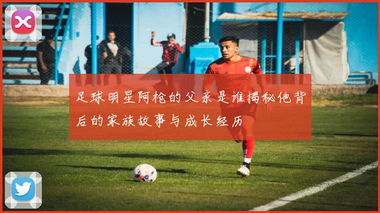 足球明星阿枪的父亲是谁揭秘他背后的家族故事与成长经历