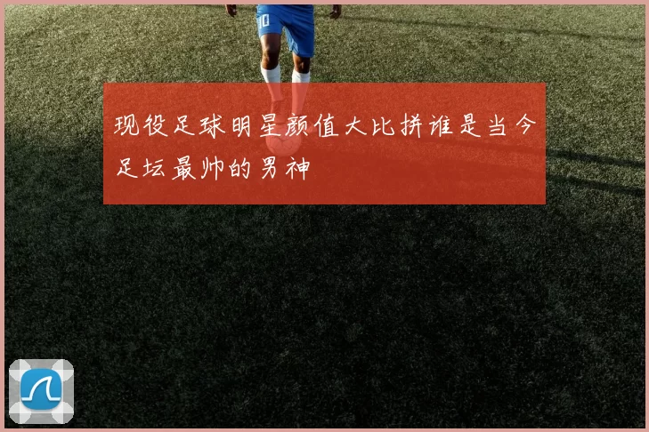 现役足球明星颜值大比拼谁是当今足坛最帅的男神