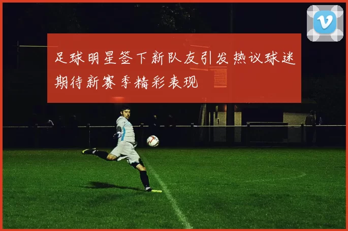 足球明星签下新队友引发热议球迷期待新赛季精彩表现