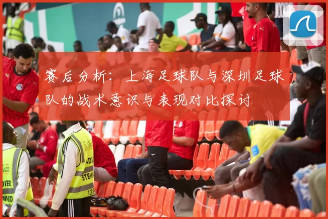 赛后分析：上海足球队与深圳足球队的战术意识与表现对比探讨