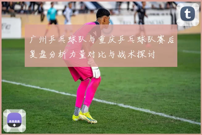 广州乒乓球队与重庆乒乓球队赛后复盘分析力量对比与战术探讨
