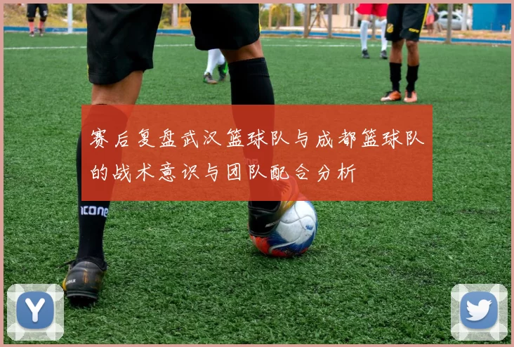 赛后复盘武汉篮球队与成都篮球队的战术意识与团队配合分析