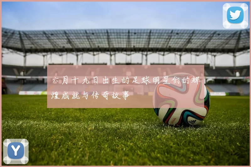 六月十九日出生的足球明星们的辉煌成就与传奇故事