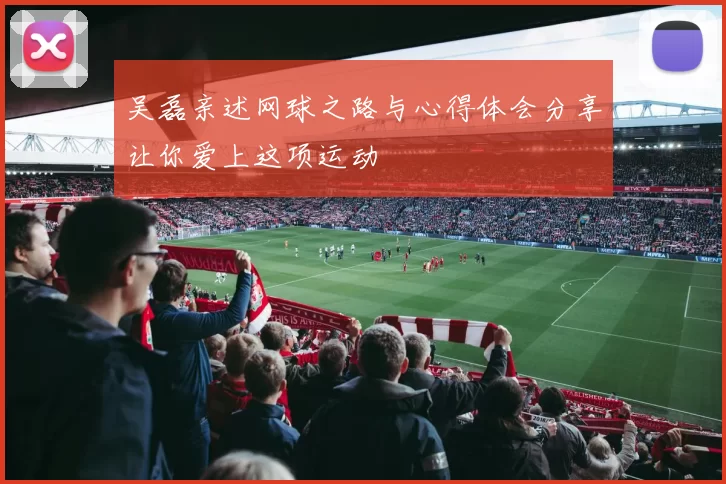 吴磊亲述网球之路与心得体会分享让你爱上这项运动
