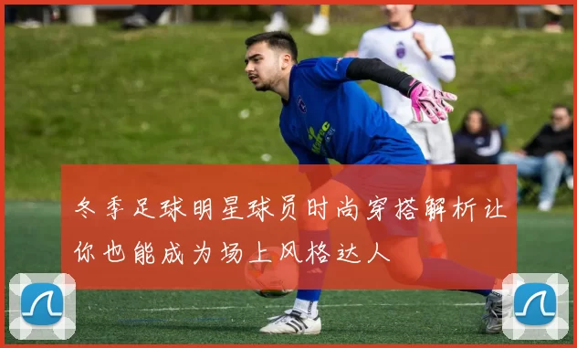 冬季足球明星球员时尚穿搭解析让你也能成为场上风格达人