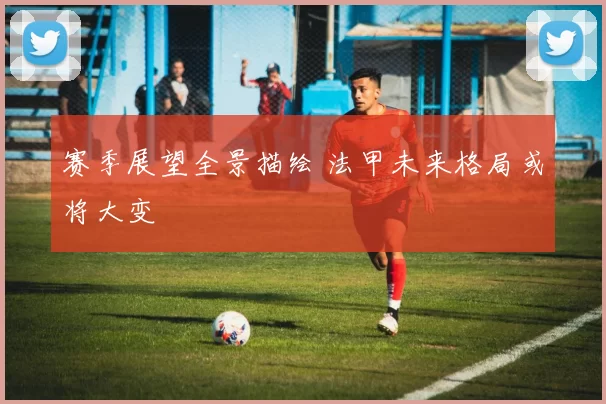 赛季展望全景描绘 法甲未来格局或将大变
