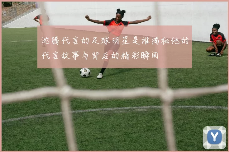 沈腾代言的足球明星是谁揭秘他的代言故事与背后的精彩瞬间