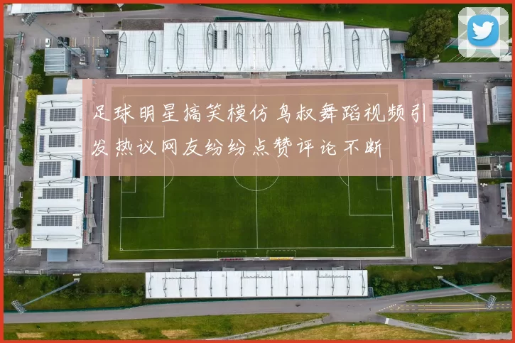 足球明星搞笑模仿鸟叔舞蹈视频引发热议网友纷纷点赞评论不断