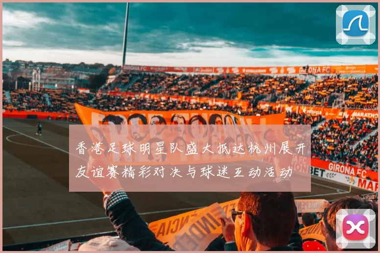 香港足球明星队盛大抵达杭州展开友谊赛精彩对决与球迷互动活动