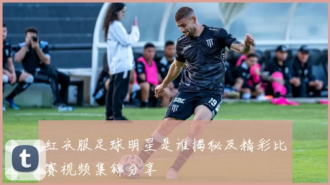 红衣服足球明星是谁揭秘及精彩比赛视频集锦分享