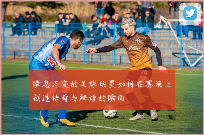 瞬息万变的足球明星如何在赛场上创造传奇与辉煌的瞬间