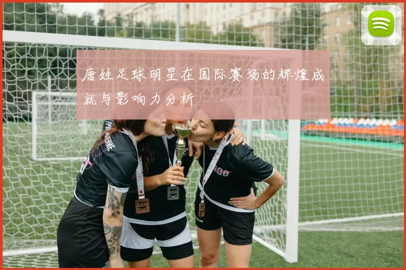唐姓足球明星在国际赛场的辉煌成就与影响力分析