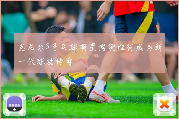 克尼尔5号足球明星揭晓谁将成为新一代球场传奇