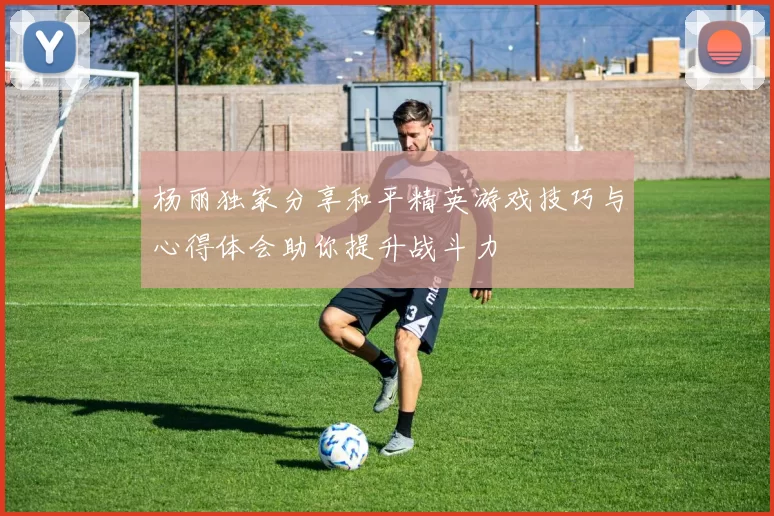 杨丽独家分享和平精英游戏技巧与心得体会助你提升战斗力
